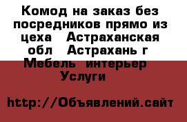 Комод на заказ без посредников прямо из цеха - Астраханская обл., Астрахань г. Мебель, интерьер » Услуги   